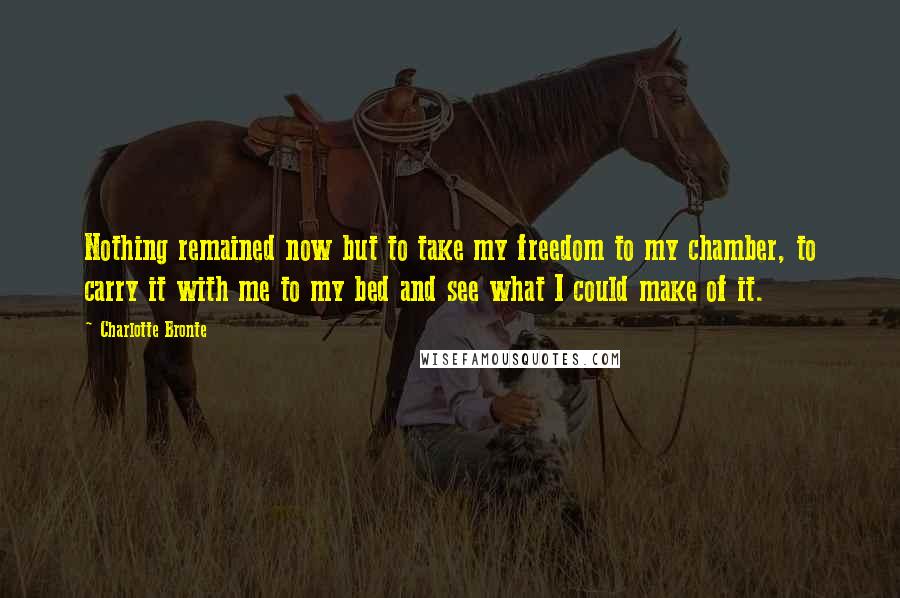 Charlotte Bronte Quotes: Nothing remained now but to take my freedom to my chamber, to carry it with me to my bed and see what I could make of it.