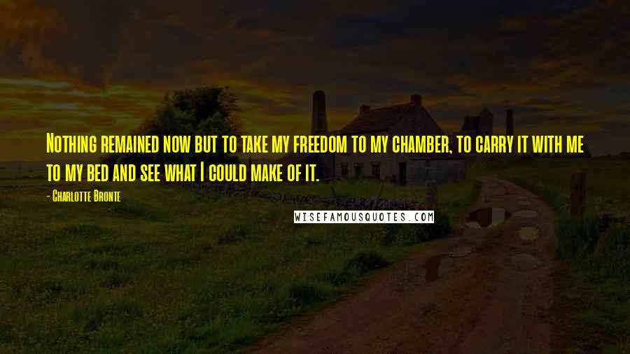 Charlotte Bronte Quotes: Nothing remained now but to take my freedom to my chamber, to carry it with me to my bed and see what I could make of it.