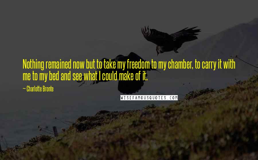 Charlotte Bronte Quotes: Nothing remained now but to take my freedom to my chamber, to carry it with me to my bed and see what I could make of it.