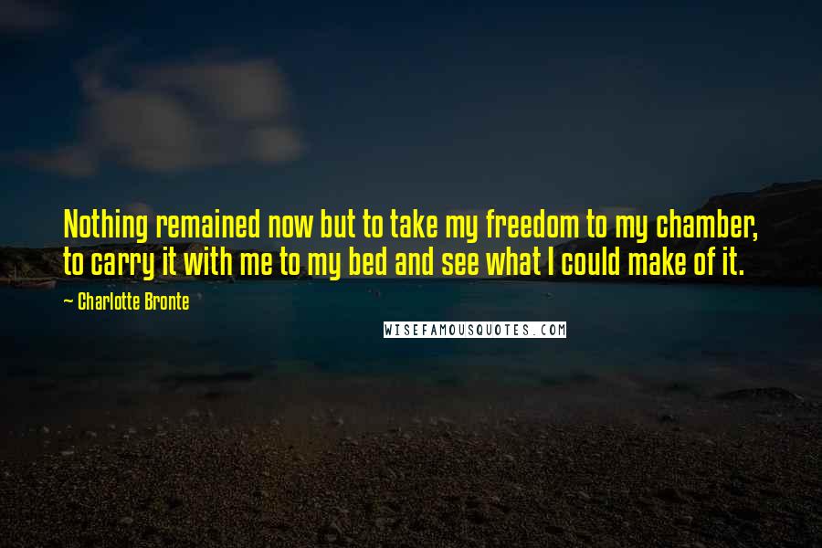 Charlotte Bronte Quotes: Nothing remained now but to take my freedom to my chamber, to carry it with me to my bed and see what I could make of it.