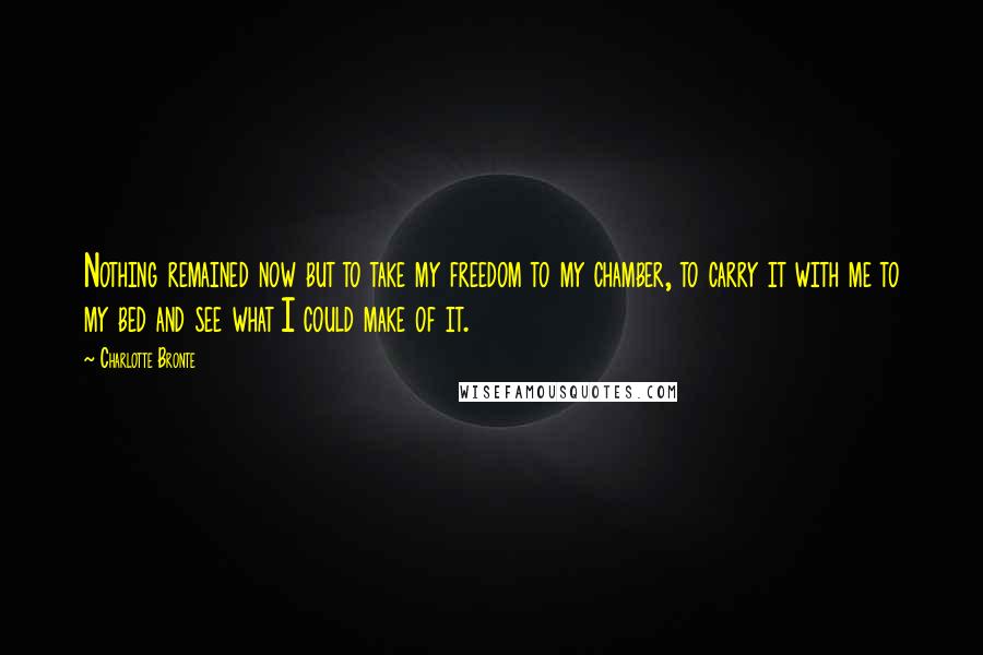 Charlotte Bronte Quotes: Nothing remained now but to take my freedom to my chamber, to carry it with me to my bed and see what I could make of it.