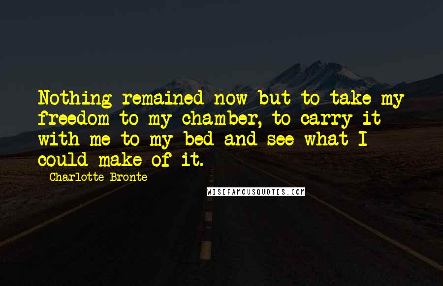 Charlotte Bronte Quotes: Nothing remained now but to take my freedom to my chamber, to carry it with me to my bed and see what I could make of it.