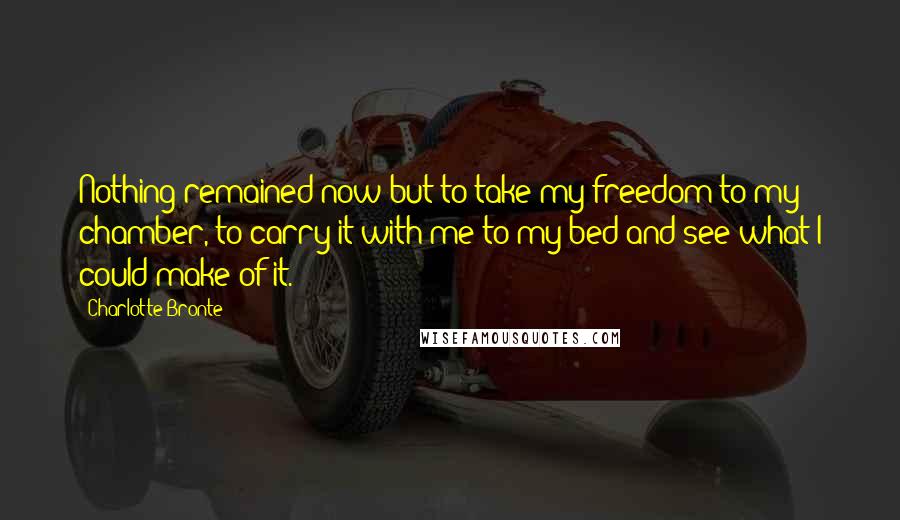 Charlotte Bronte Quotes: Nothing remained now but to take my freedom to my chamber, to carry it with me to my bed and see what I could make of it.