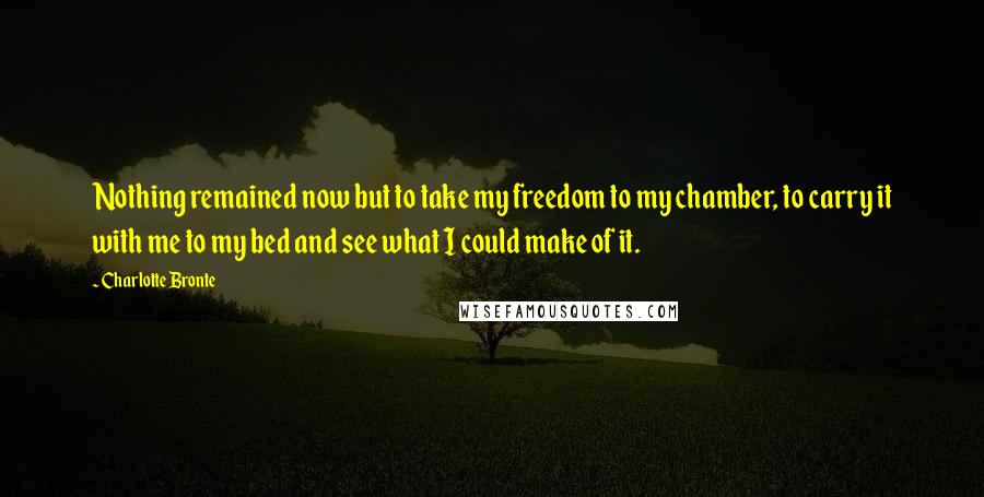 Charlotte Bronte Quotes: Nothing remained now but to take my freedom to my chamber, to carry it with me to my bed and see what I could make of it.