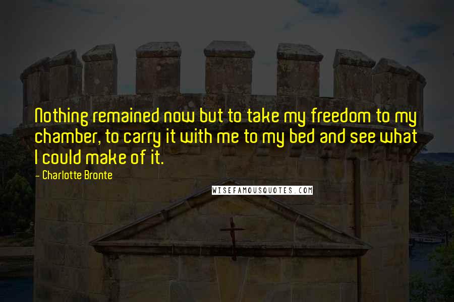 Charlotte Bronte Quotes: Nothing remained now but to take my freedom to my chamber, to carry it with me to my bed and see what I could make of it.