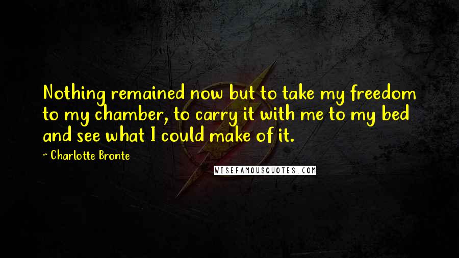 Charlotte Bronte Quotes: Nothing remained now but to take my freedom to my chamber, to carry it with me to my bed and see what I could make of it.