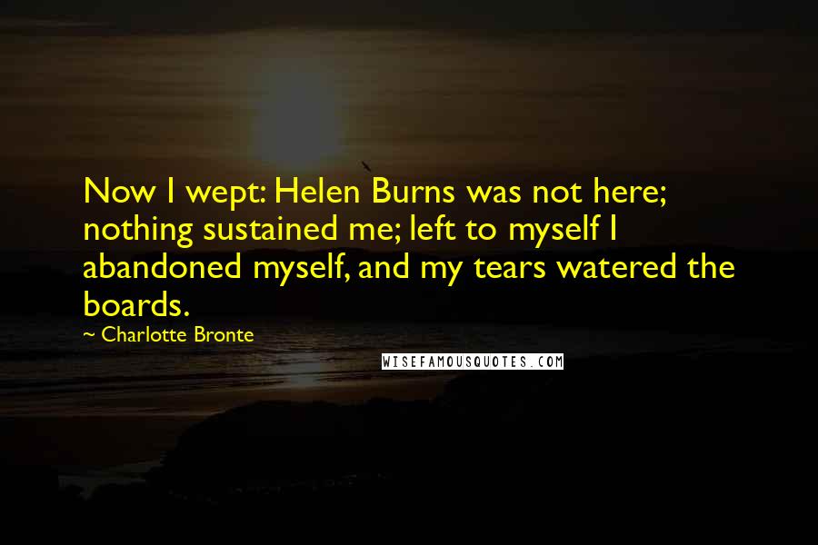 Charlotte Bronte Quotes: Now I wept: Helen Burns was not here; nothing sustained me; left to myself I abandoned myself, and my tears watered the boards.