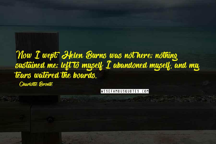 Charlotte Bronte Quotes: Now I wept: Helen Burns was not here; nothing sustained me; left to myself I abandoned myself, and my tears watered the boards.