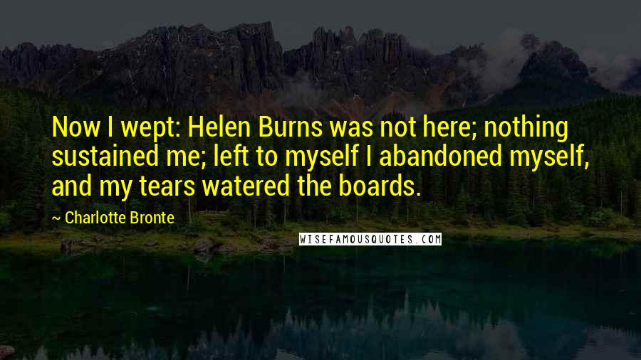 Charlotte Bronte Quotes: Now I wept: Helen Burns was not here; nothing sustained me; left to myself I abandoned myself, and my tears watered the boards.