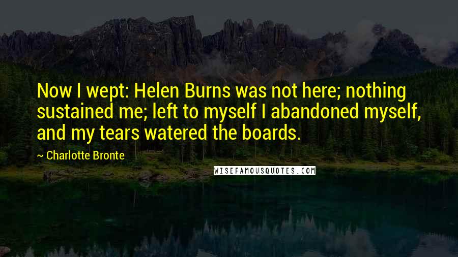 Charlotte Bronte Quotes: Now I wept: Helen Burns was not here; nothing sustained me; left to myself I abandoned myself, and my tears watered the boards.