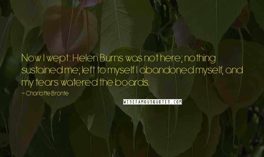 Charlotte Bronte Quotes: Now I wept: Helen Burns was not here; nothing sustained me; left to myself I abandoned myself, and my tears watered the boards.