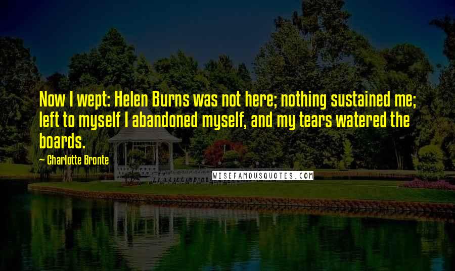 Charlotte Bronte Quotes: Now I wept: Helen Burns was not here; nothing sustained me; left to myself I abandoned myself, and my tears watered the boards.