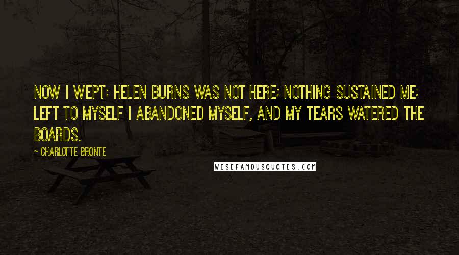 Charlotte Bronte Quotes: Now I wept: Helen Burns was not here; nothing sustained me; left to myself I abandoned myself, and my tears watered the boards.