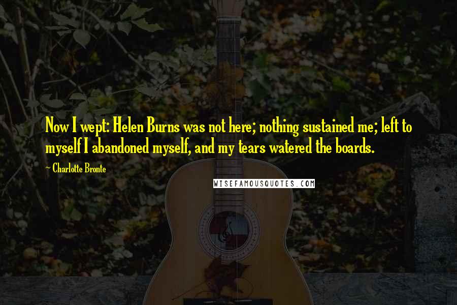 Charlotte Bronte Quotes: Now I wept: Helen Burns was not here; nothing sustained me; left to myself I abandoned myself, and my tears watered the boards.