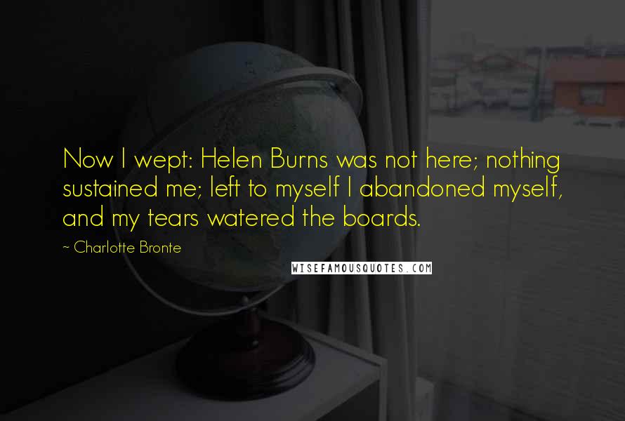Charlotte Bronte Quotes: Now I wept: Helen Burns was not here; nothing sustained me; left to myself I abandoned myself, and my tears watered the boards.