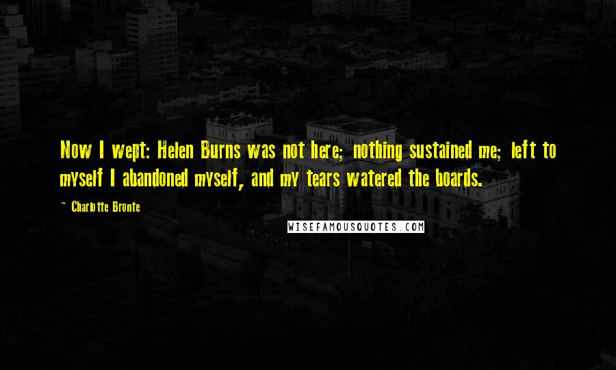 Charlotte Bronte Quotes: Now I wept: Helen Burns was not here; nothing sustained me; left to myself I abandoned myself, and my tears watered the boards.