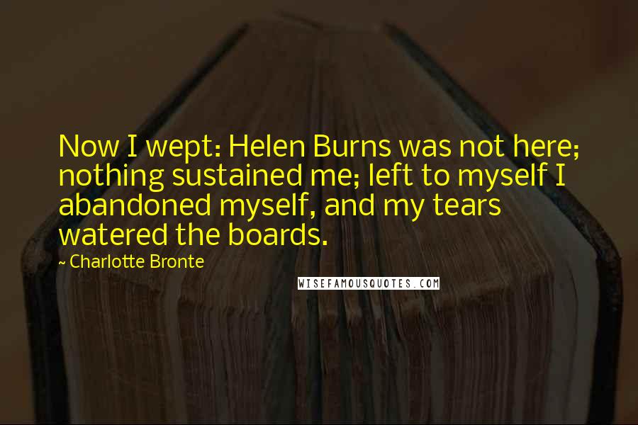 Charlotte Bronte Quotes: Now I wept: Helen Burns was not here; nothing sustained me; left to myself I abandoned myself, and my tears watered the boards.