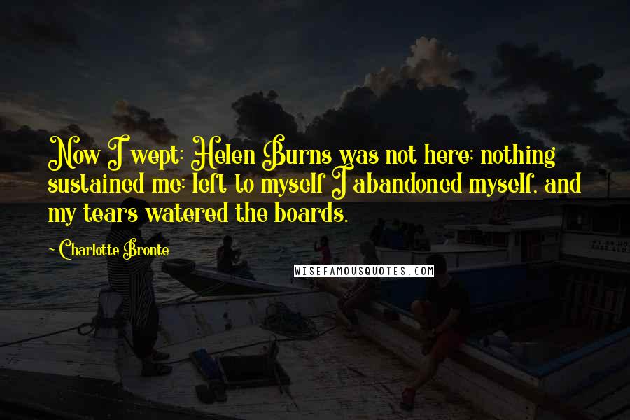 Charlotte Bronte Quotes: Now I wept: Helen Burns was not here; nothing sustained me; left to myself I abandoned myself, and my tears watered the boards.