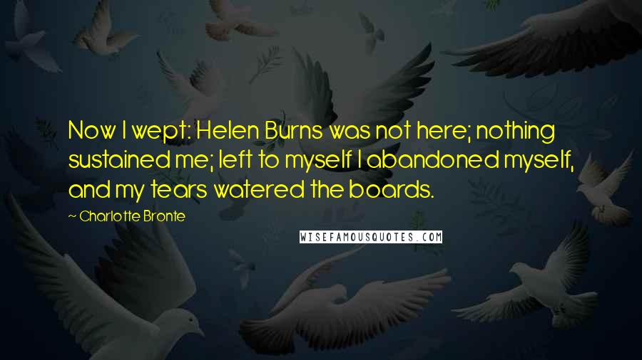 Charlotte Bronte Quotes: Now I wept: Helen Burns was not here; nothing sustained me; left to myself I abandoned myself, and my tears watered the boards.