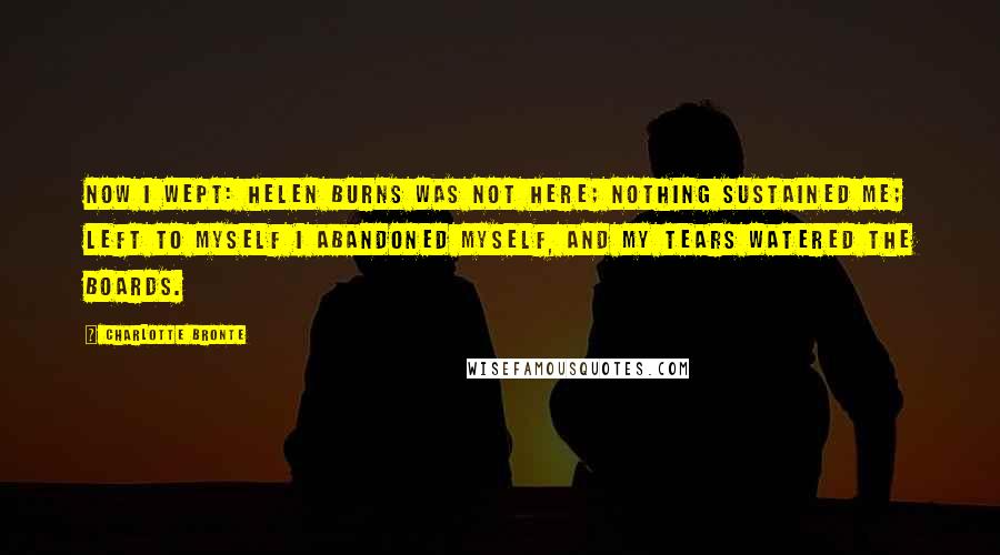 Charlotte Bronte Quotes: Now I wept: Helen Burns was not here; nothing sustained me; left to myself I abandoned myself, and my tears watered the boards.