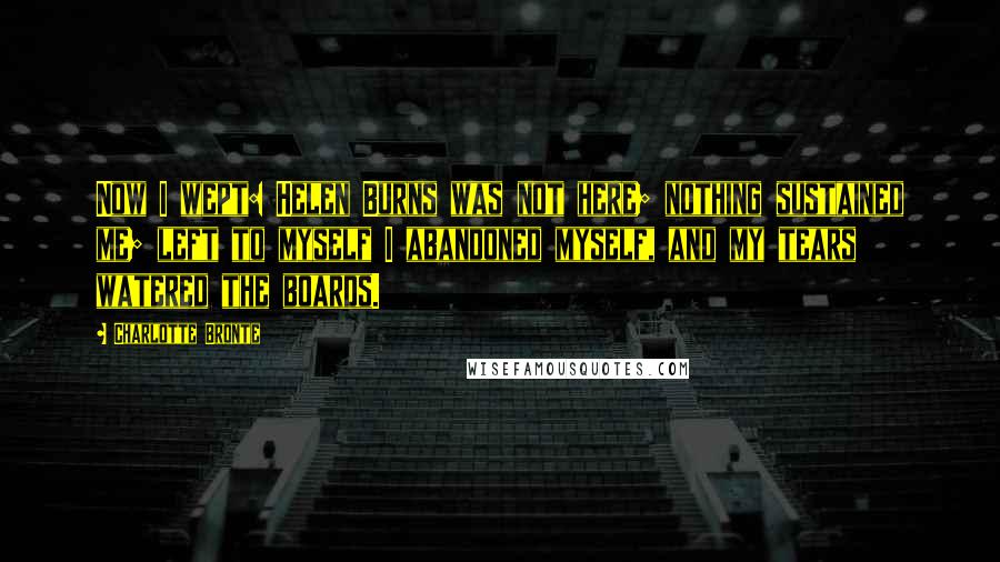 Charlotte Bronte Quotes: Now I wept: Helen Burns was not here; nothing sustained me; left to myself I abandoned myself, and my tears watered the boards.