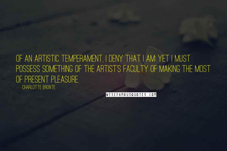 Charlotte Bronte Quotes: Of an artistic temperament, I deny that I am; yet I must possess something of the artist's faculty of making the most of present pleasure.