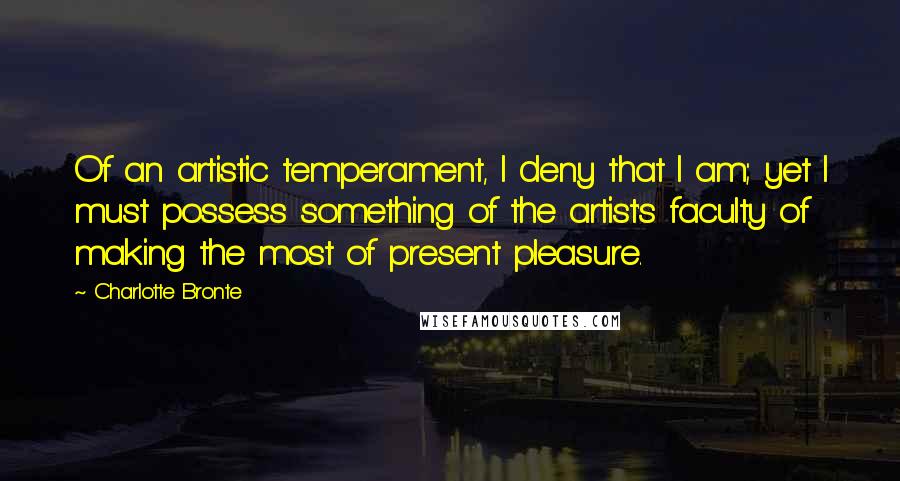Charlotte Bronte Quotes: Of an artistic temperament, I deny that I am; yet I must possess something of the artist's faculty of making the most of present pleasure.