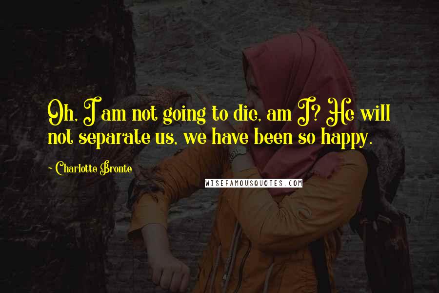 Charlotte Bronte Quotes: Oh, I am not going to die, am I? He will not separate us, we have been so happy.