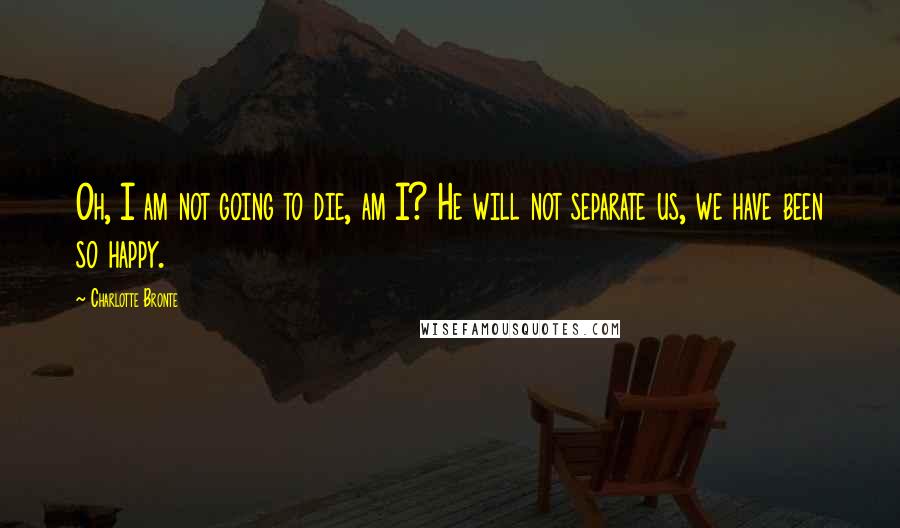 Charlotte Bronte Quotes: Oh, I am not going to die, am I? He will not separate us, we have been so happy.