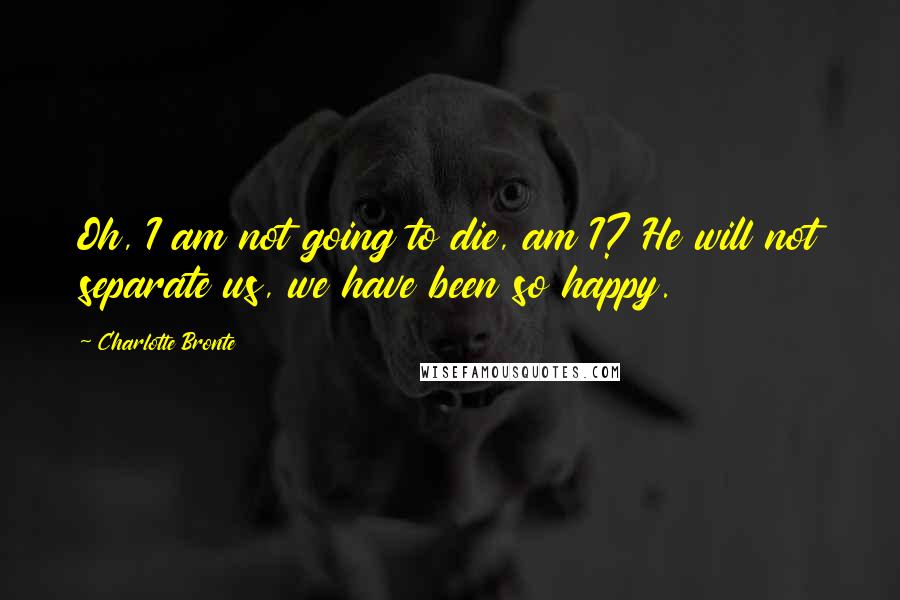 Charlotte Bronte Quotes: Oh, I am not going to die, am I? He will not separate us, we have been so happy.