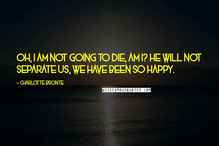 Charlotte Bronte Quotes: Oh, I am not going to die, am I? He will not separate us, we have been so happy.