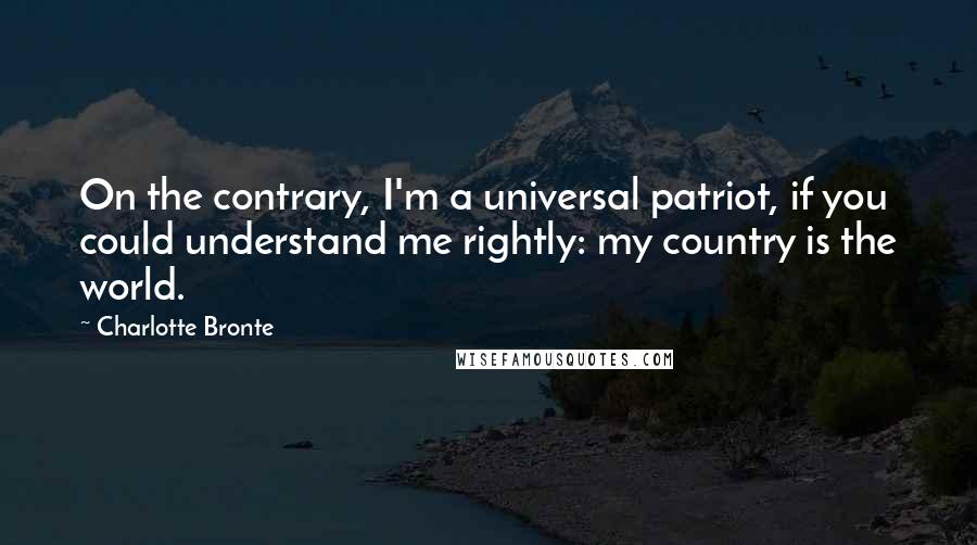 Charlotte Bronte Quotes: On the contrary, I'm a universal patriot, if you could understand me rightly: my country is the world.