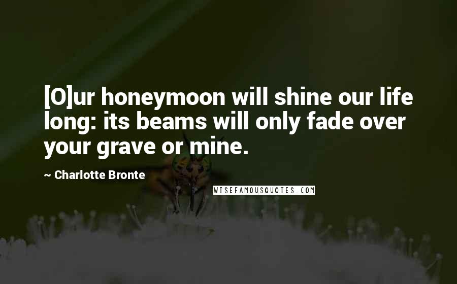Charlotte Bronte Quotes: [O]ur honeymoon will shine our life long: its beams will only fade over your grave or mine.