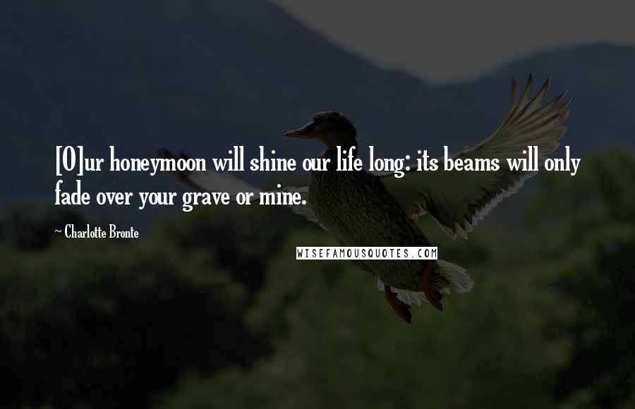 Charlotte Bronte Quotes: [O]ur honeymoon will shine our life long: its beams will only fade over your grave or mine.