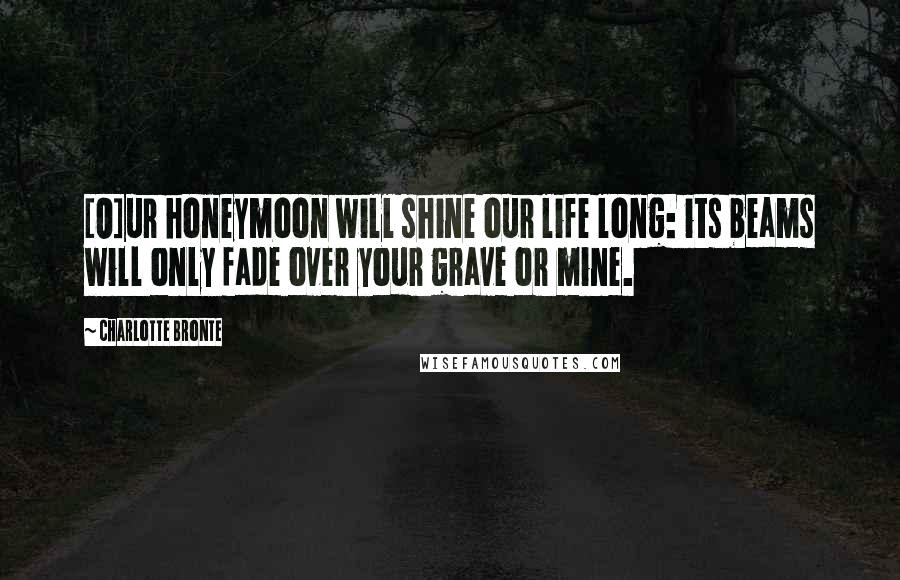 Charlotte Bronte Quotes: [O]ur honeymoon will shine our life long: its beams will only fade over your grave or mine.