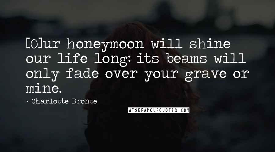 Charlotte Bronte Quotes: [O]ur honeymoon will shine our life long: its beams will only fade over your grave or mine.