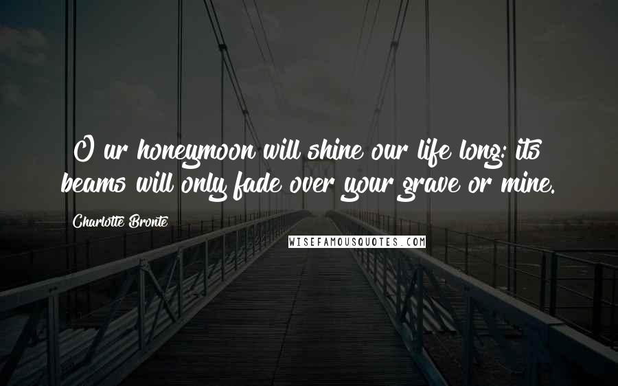 Charlotte Bronte Quotes: [O]ur honeymoon will shine our life long: its beams will only fade over your grave or mine.