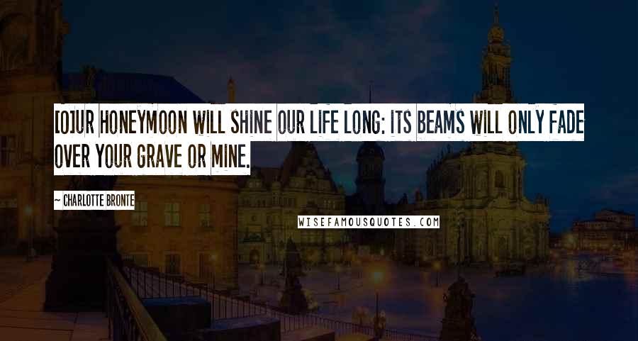 Charlotte Bronte Quotes: [O]ur honeymoon will shine our life long: its beams will only fade over your grave or mine.