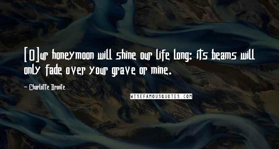 Charlotte Bronte Quotes: [O]ur honeymoon will shine our life long: its beams will only fade over your grave or mine.