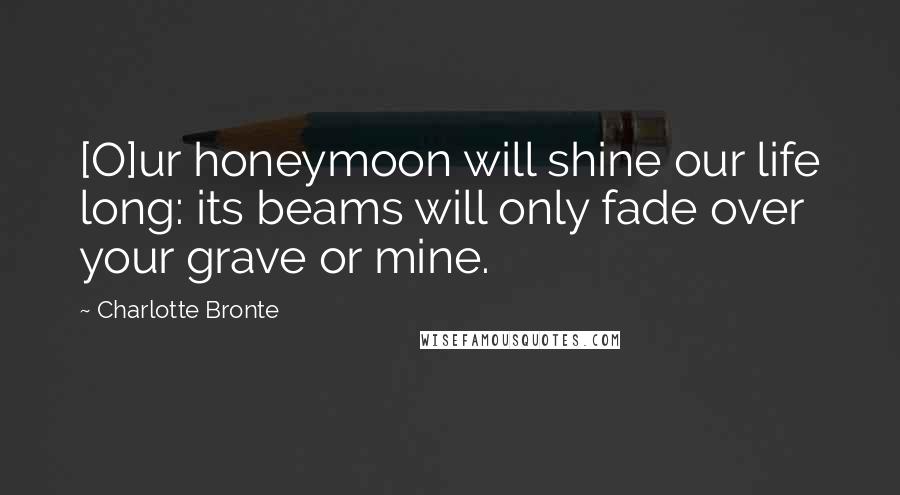 Charlotte Bronte Quotes: [O]ur honeymoon will shine our life long: its beams will only fade over your grave or mine.