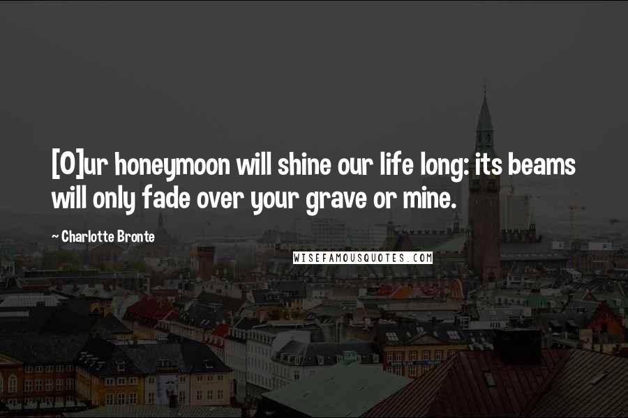 Charlotte Bronte Quotes: [O]ur honeymoon will shine our life long: its beams will only fade over your grave or mine.