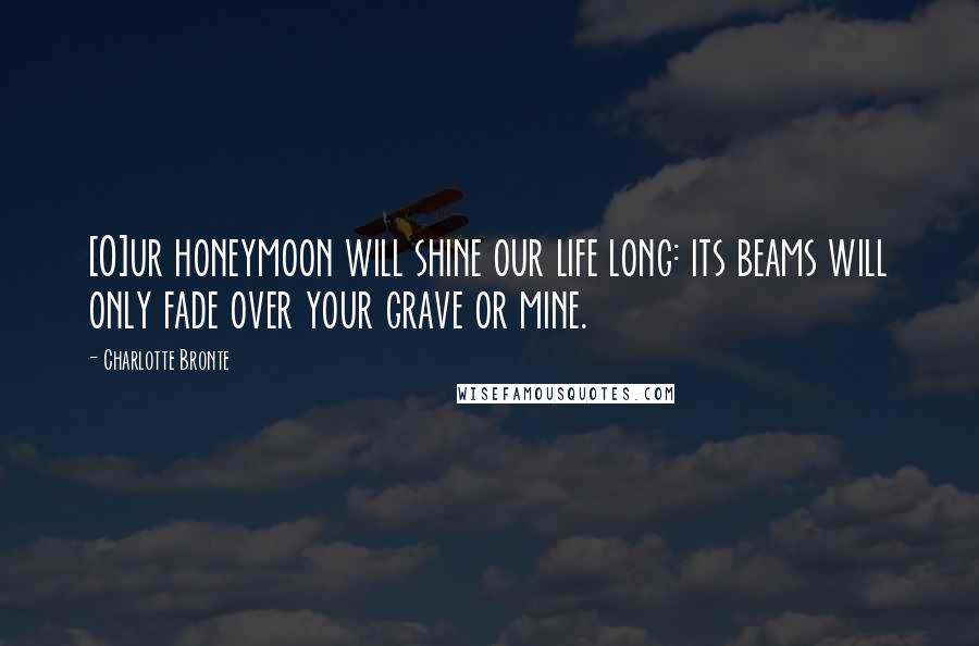 Charlotte Bronte Quotes: [O]ur honeymoon will shine our life long: its beams will only fade over your grave or mine.