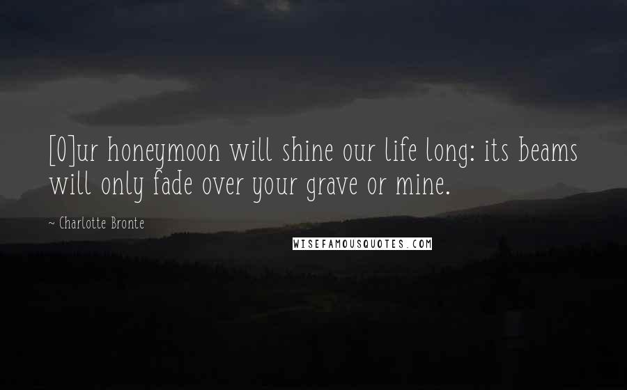 Charlotte Bronte Quotes: [O]ur honeymoon will shine our life long: its beams will only fade over your grave or mine.