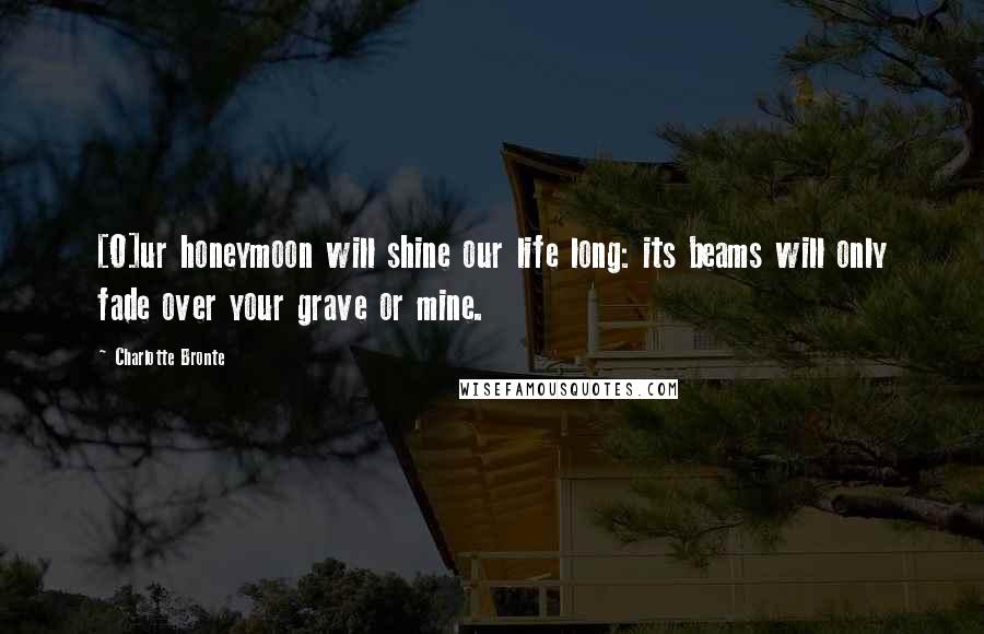 Charlotte Bronte Quotes: [O]ur honeymoon will shine our life long: its beams will only fade over your grave or mine.