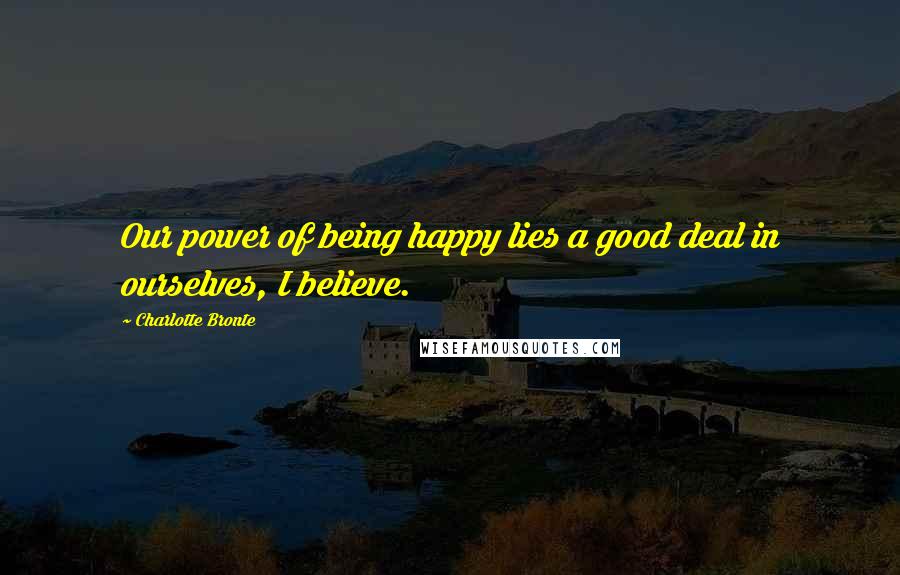 Charlotte Bronte Quotes: Our power of being happy lies a good deal in ourselves, I believe.