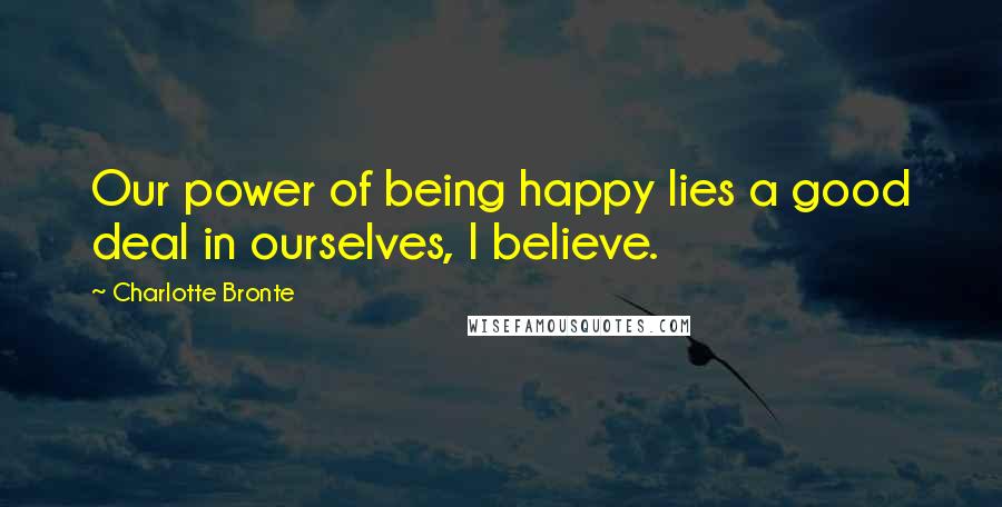 Charlotte Bronte Quotes: Our power of being happy lies a good deal in ourselves, I believe.