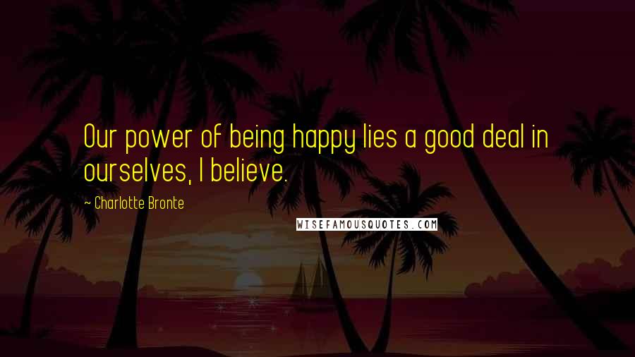 Charlotte Bronte Quotes: Our power of being happy lies a good deal in ourselves, I believe.