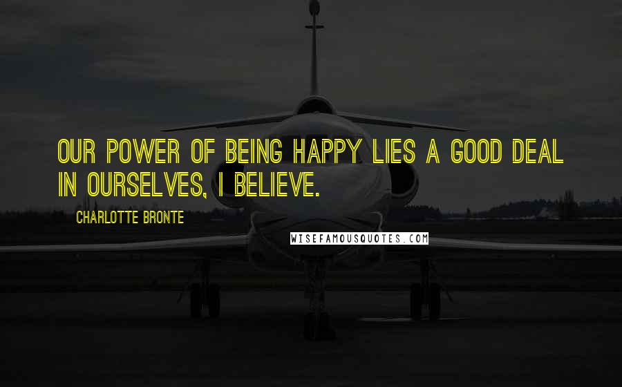 Charlotte Bronte Quotes: Our power of being happy lies a good deal in ourselves, I believe.