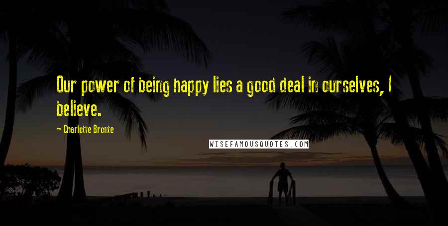 Charlotte Bronte Quotes: Our power of being happy lies a good deal in ourselves, I believe.