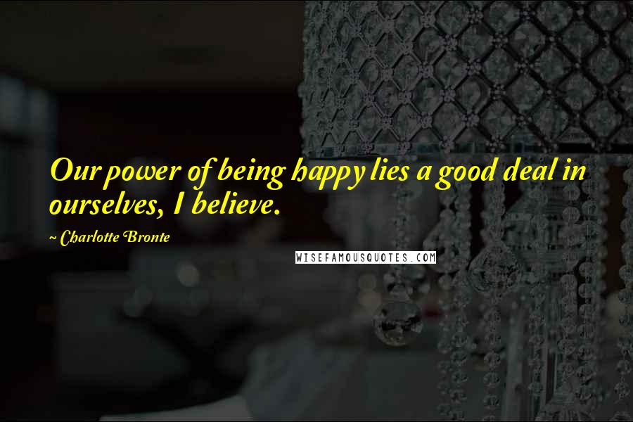 Charlotte Bronte Quotes: Our power of being happy lies a good deal in ourselves, I believe.